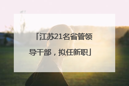 江苏21名省管领导干部，拟任新职